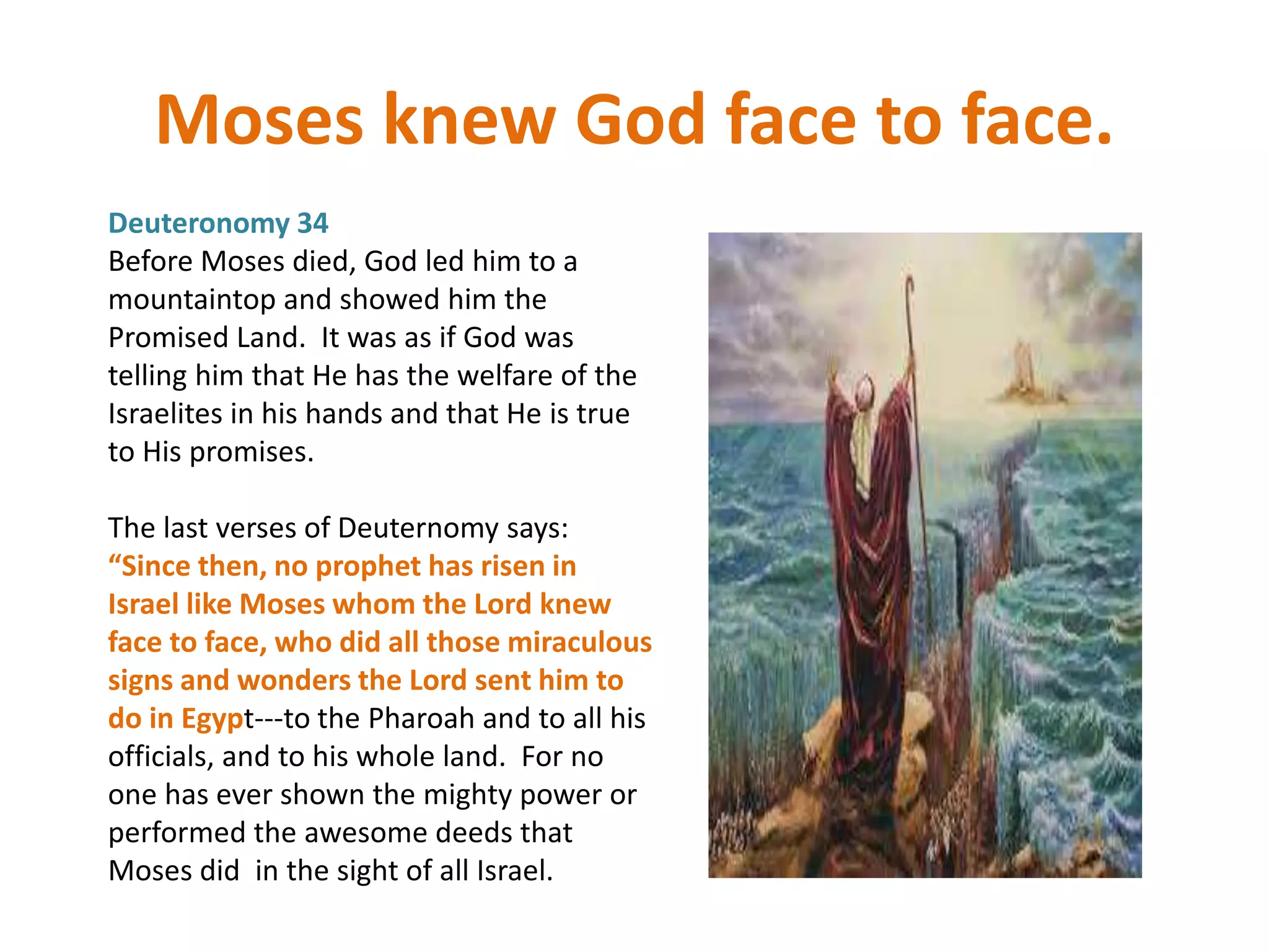 Moses knew God face to face.
Deuteronomy 34
Before Moses died, God led him to a
mountaintop and showed him the
Promised Land. It was as if God was
telling him that He has the welfare of the
Israelites in his hands and that He is true
to His promises.
The last verses of Deuternomy says:
“Since then, no prophet has risen in
Israel like Moses whom the Lord knew
face to face, who did all those miraculous
signs and wonders the Lord sent him to
do in Egypt---to the Pharoah and to all his
officials, and to his whole land. For no
one has ever shown the mighty power or
performed the awesome deeds that
Moses did in the sight of all Israel.
 