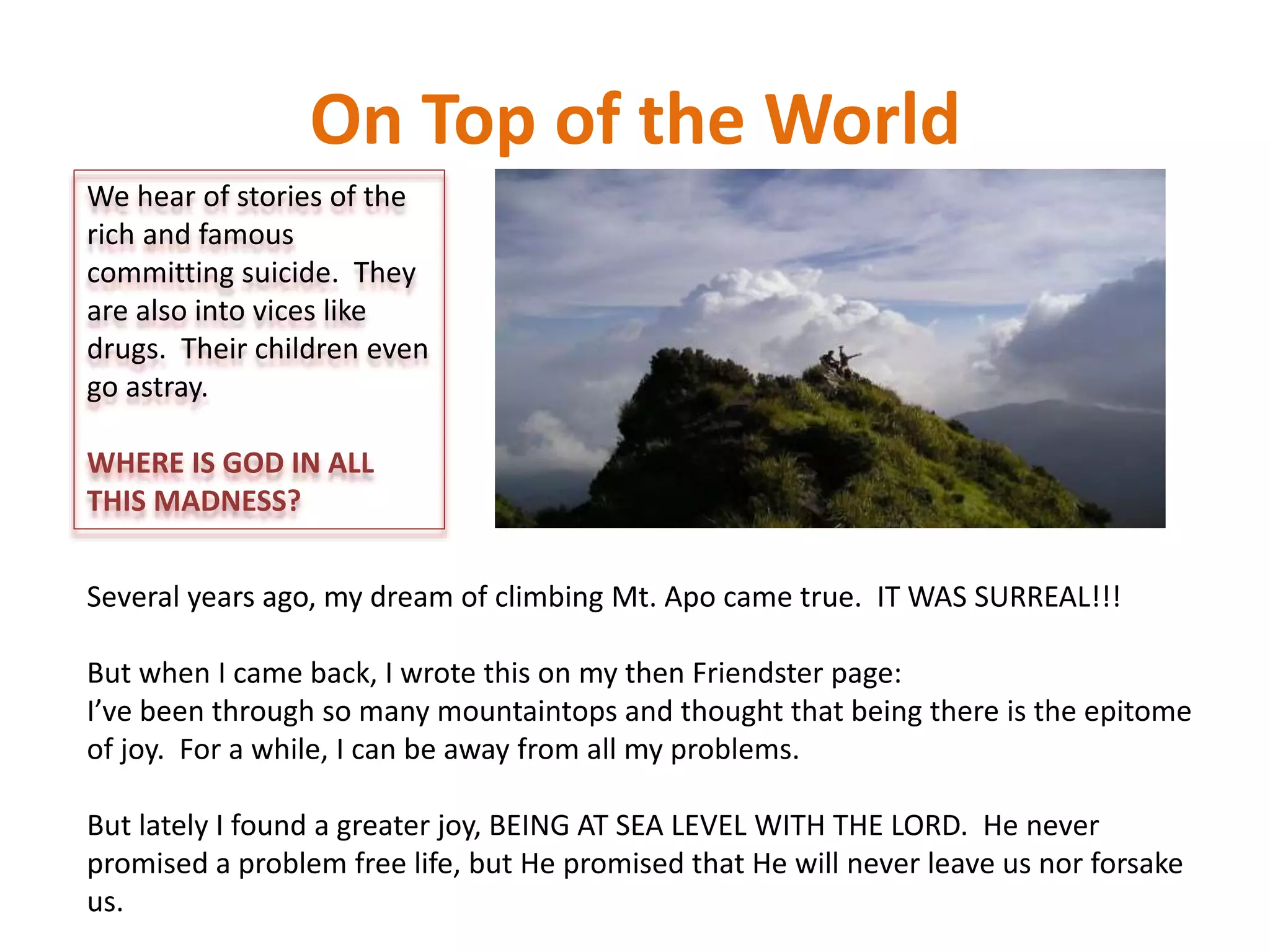 On Top of the World
We hear of stories of the
rich and famous
committing suicide. They
are also into vices like
drugs. Their children even
go astray.
WHERE IS GOD IN ALL
THIS MADNESS?
Several years ago, my dream of climbing Mt. Apo came true. IT WAS SURREAL!!!
But when I came back, I wrote this on my then Friendster page:
I’ve been through so many mountaintops and thought that being there is the epitome
of joy. For a while, I can be away from all my problems.
But lately I found a greater joy, BEING AT SEA LEVEL WITH THE LORD. He never
promised a problem free life, but He promised that He will never leave us nor forsake
us.
 