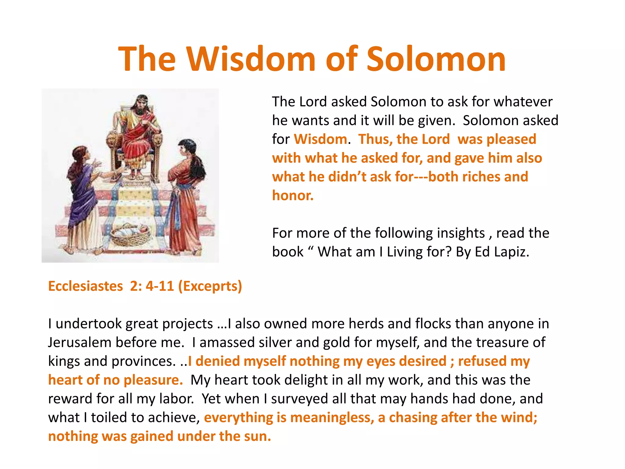 The Wisdom of Solomon
The Lord asked Solomon to ask for whatever
he wants and it will be given. Solomon asked
for Wisdom. Thus, the Lord was pleased
with what he asked for, and gave him also
what he didn’t ask for---both riches and
honor.
For more of the following insights , read the
book “ What am I Living for? By Ed Lapiz.
Ecclesiastes 2: 4-11 (Exceprts)
I undertook great projects …I also owned more herds and flocks than anyone in
Jerusalem before me. I amassed silver and gold for myself, and the treasure of
kings and provinces. ..I denied myself nothing my eyes desired ; refused my
heart of no pleasure. My heart took delight in all my work, and this was the
reward for all my labor. Yet when I surveyed all that may hands had done, and
what I toiled to achieve, everything is meaningless, a chasing after the wind;
nothing was gained under the sun.
 