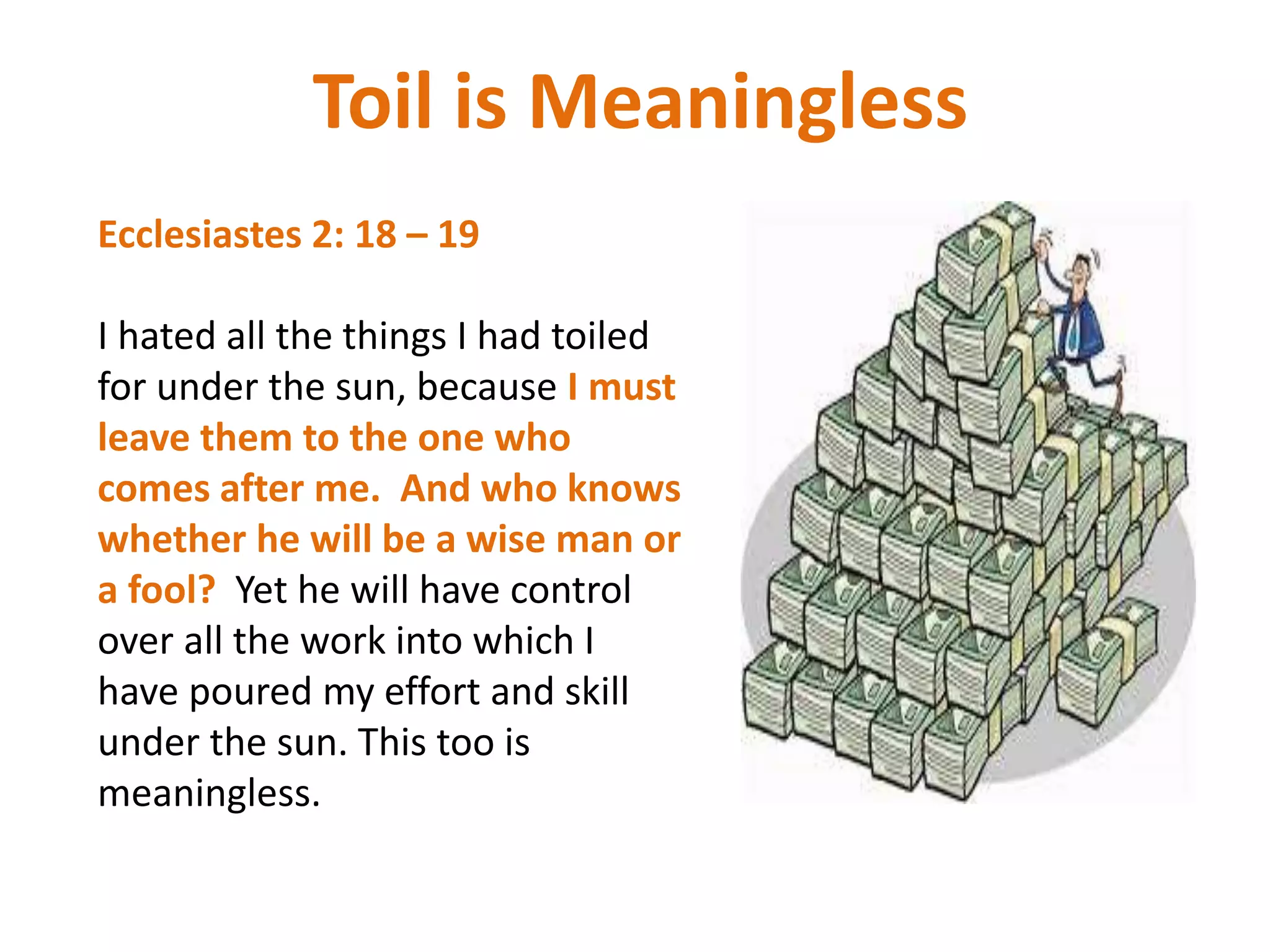 Toil is Meaningless
Ecclesiastes 2: 18 – 19
I hated all the things I had toiled
for under the sun, because I must
leave them to the one who
comes after me. And who knows
whether he will be a wise man or
a fool? Yet he will have control
over all the work into which I
have poured my effort and skill
under the sun. This too is
meaningless.
 