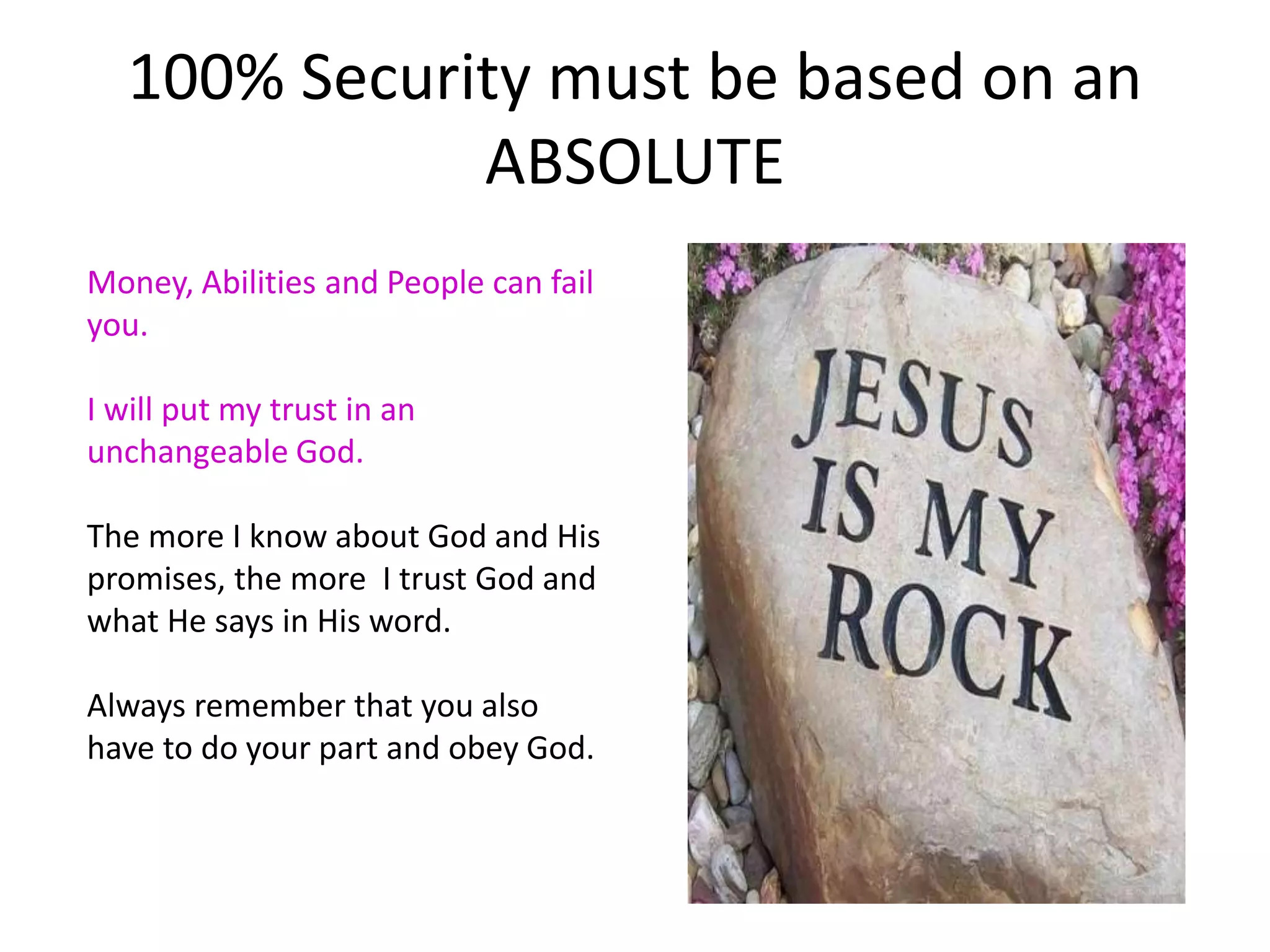 100% Security must be based on an
ABSOLUTE
Money, Abilities and People can fail
you.
I will put my trust in an
unchangeable God.
The more I know about God and His
promises, the more I trust God and
what He says in His word.
Always remember that you also
have to do your part and obey God.
 