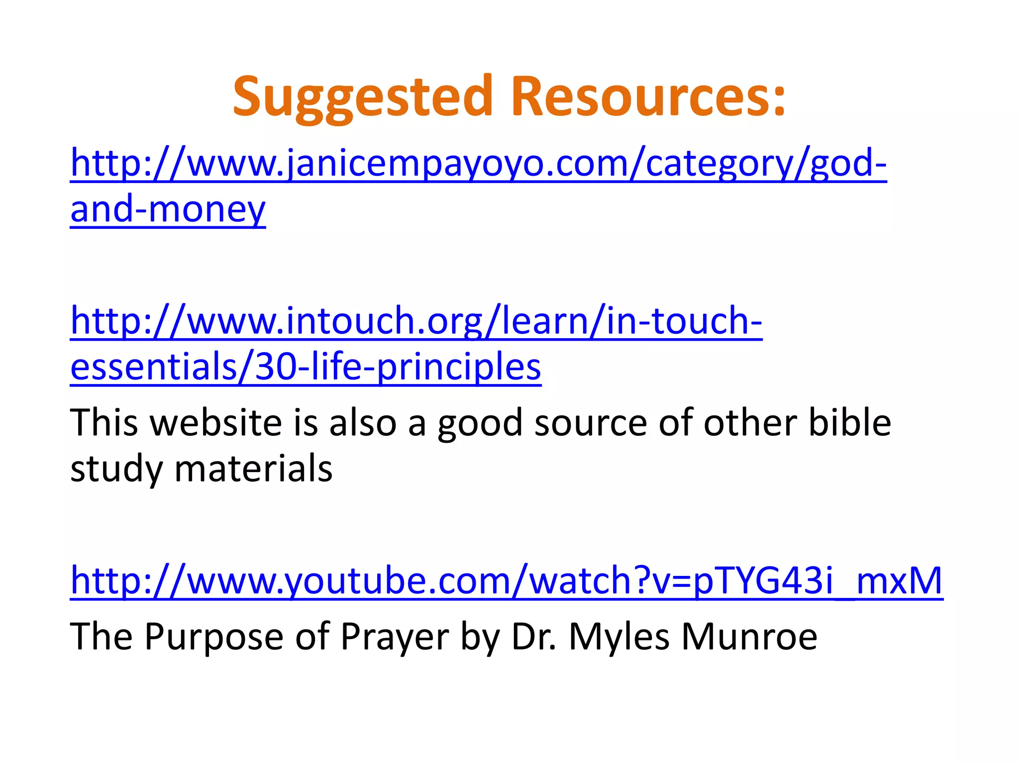 Suggested Resources:
http://www.janicempayoyo.com/category/god-
and-money
http://www.intouch.org/learn/in-touch-
essentials/30-life-principles
This website is also a good source of other bible
study materials
http://www.youtube.com/watch?v=pTYG43i_mxM
The Purpose of Prayer by Dr. Myles Munroe
 