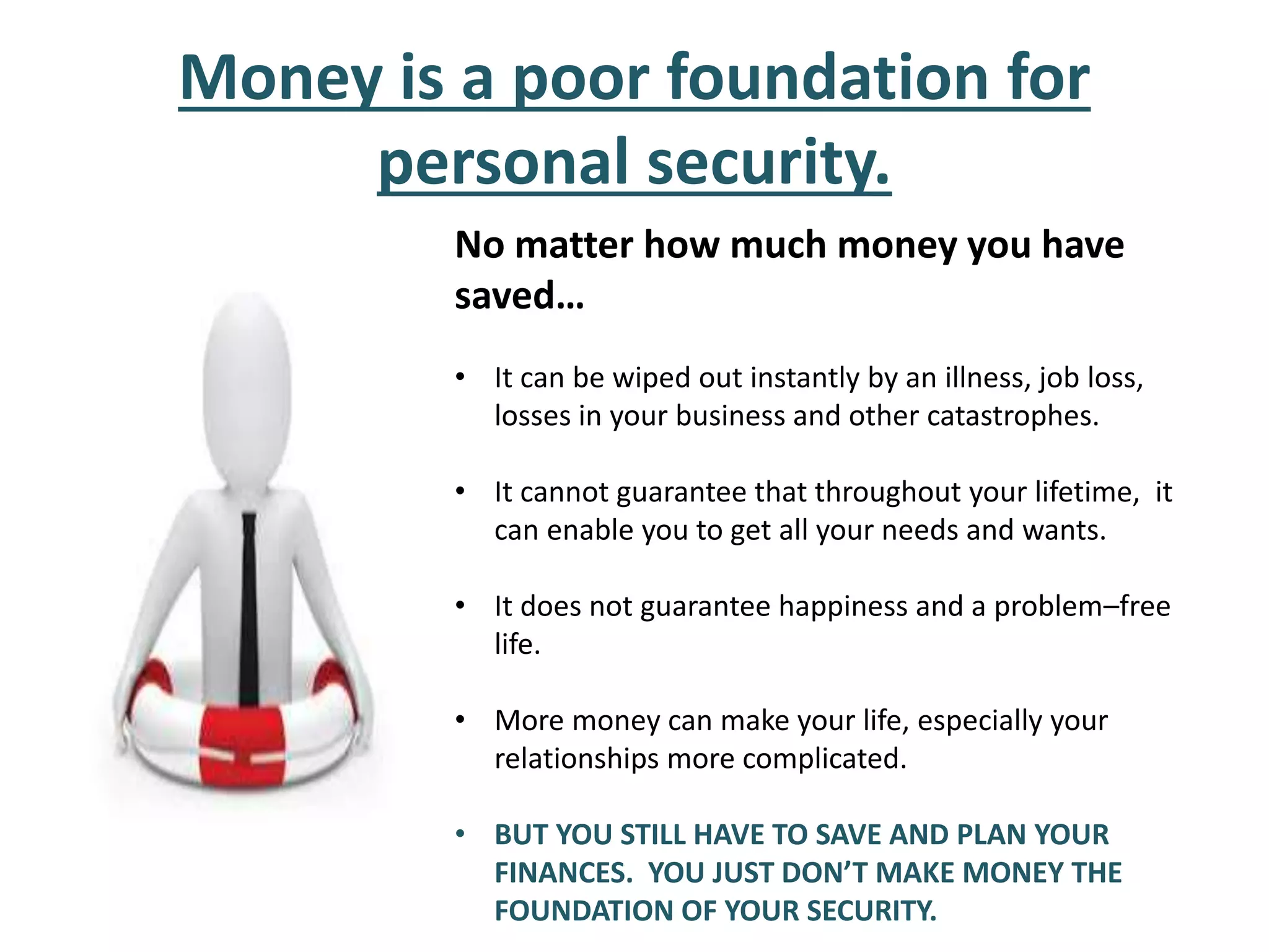 Money is a poor foundation for
personal security.
No matter how much money you have
saved…
• It can be wiped out instantly by an illness, job loss,
losses in your business and other catastrophes.
• It cannot guarantee that throughout your lifetime, it
can enable you to get all your needs and wants.
• It does not guarantee happiness and a problem–free
life.
• More money can make your life, especially your
relationships more complicated.
• BUT YOU STILL HAVE TO SAVE AND PLAN YOUR
FINANCES. YOU JUST DON’T MAKE MONEY THE
FOUNDATION OF YOUR SECURITY.
 
