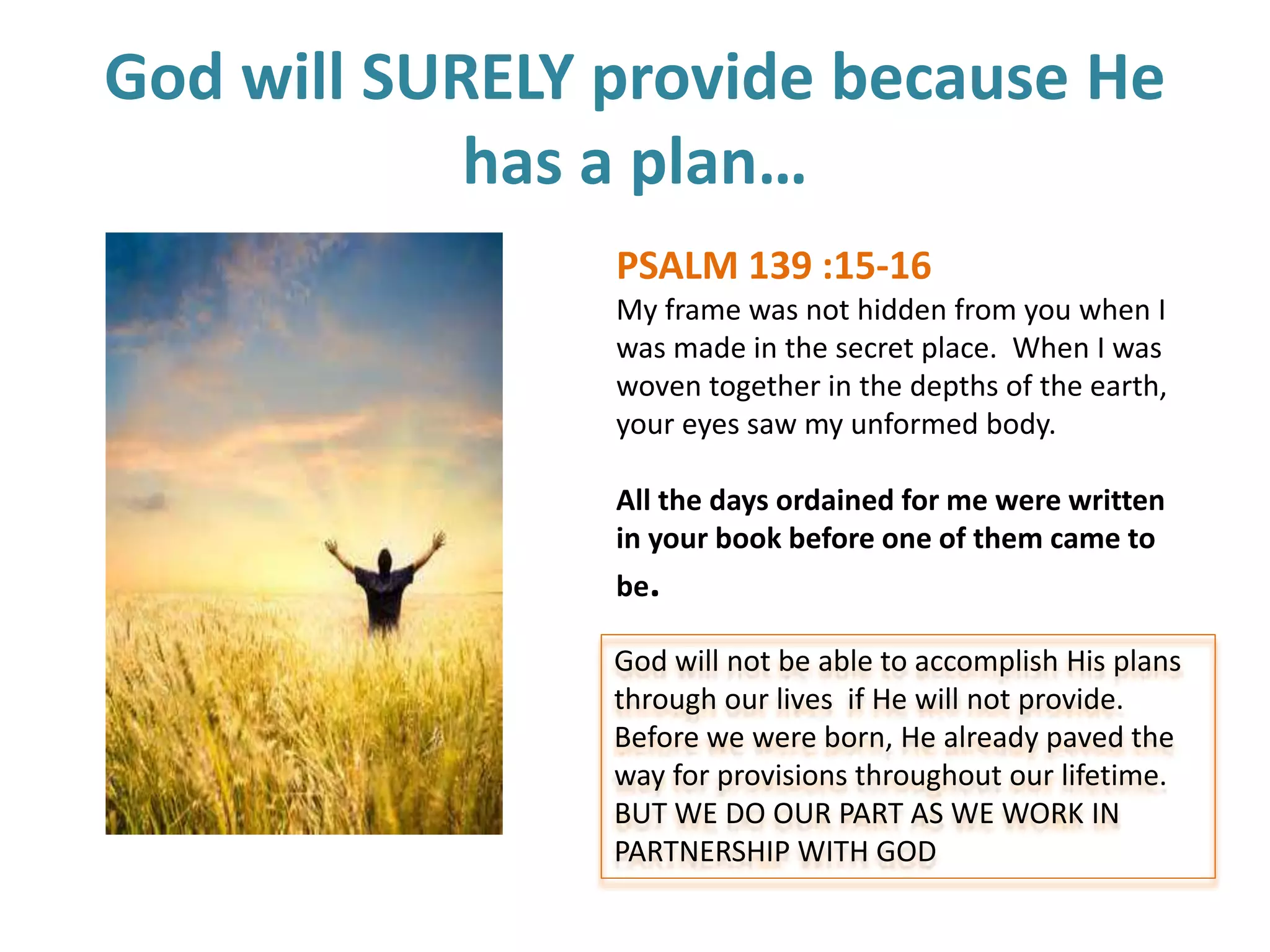 God will SURELY provide because He
has a plan…
PSALM 139 :15-16
My frame was not hidden from you when I
was made in the secret place. When I was
woven together in the depths of the earth,
your eyes saw my unformed body.
All the days ordained for me were written
in your book before one of them came to
be.
God will not be able to accomplish His plans
through our lives if He will not provide.
Before we were born, He already paved the
way for provisions throughout our lifetime.
BUT WE DO OUR PART AS WE WORK IN
PARTNERSHIP WITH GOD
 