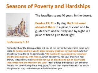 Seasons of Poverty and Hardships
The Israelites spent 40 years in the desert.
Exodus 13: 21 – By day, the Lord went
ahead of them in a pillar of cloud and to
guide them on their way and by night in a
pillar of fire to give them light.
Deuteronomy 9: 2-5
Remember how the LORD your God led you all the way in the wilderness these forty
years, to humble and test you in order to know what was in your heart, whether
or not you would keep his commands. 3 He humbled you, causing you to hunger
and then feeding you with manna, which neither you nor your ancestors had
known, to teach you that man does not live on bread alone but on every word
that comes from the mouth of the LORD. 4 Your clothes did not wear out and your
feet did not swell during these forty years. 5 Know then in your heart that as a man
disciplines his son, so the LORD your God disciplines you.
 