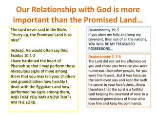 Our Relationship with God is more
important than the Promised Land…
The Lord never said in the Bible,
“Hurry up, the Promised Land is so
nice!”
Instead, He would often say this:
Exodus 10:1-2
I have hardened the heart of
Pharaoh so that I may perform these
miraculous signs of mine among
them that you may tell your children
and grandchildren how harshly I
dealt with the Egyptians and how I
performed my signs among them,
AND THAT YOU MAY KNOW THAT I
AM THE LORD.
Deuteronomy 19: 5
If you obey me fully and keep my
covenant, then out of all the nations,
YOU WILL BE MY TREASURED
POSSESSIONS…
Deuteronomy 7: 7-9
The Lord did not set His affection on
you and chose you because you were
numerous than other people, for you
were the fewest…But it was because
the Lord loved you and kept the oath
he swore to your forefathers…Know
therefore that the Lord is a faithful
God keeping his covenant of love to a
thousand generations of those who
love him and keep his commands.
 
