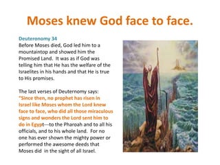 Moses knew God face to face.
Deuteronomy 34
Before Moses died, God led him to a
mountaintop and showed him the
Promised Land. It was as if God was
telling him that He has the welfare of the
Israelites in his hands and that He is true
to His promises.
The last verses of Deuternomy says:
“Since then, no prophet has risen in
Israel like Moses whom the Lord knew
face to face, who did all those miraculous
signs and wonders the Lord sent him to
do in Egypt---to the Pharoah and to all his
officials, and to his whole land. For no
one has ever shown the mighty power or
performed the awesome deeds that
Moses did in the sight of all Israel.
 