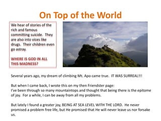 On Top of the World
We hear of stories of the
rich and famous
committing suicide. They
are also into vices like
drugs. Their children even
go astray.
WHERE IS GOD IN ALL
THIS MADNESS?
Several years ago, my dream of climbing Mt. Apo came true. IT WAS SURREAL!!!
But when I came back, I wrote this on my then Friendster page:
I’ve been through so many mountaintops and thought that being there is the epitome
of joy. For a while, I can be away from all my problems.
But lately I found a greater joy, BEING AT SEA LEVEL WITH THE LORD. He never
promised a problem free life, but He promised that He will never leave us nor forsake
us.
 