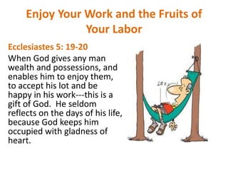 Enjoy Your Work and the Fruits of
Your Labor
Ecclesiastes 5: 19-20
When God gives any man
wealth and possessions, and
enables him to enjoy them,
to accept his lot and be
happy in his work---this is a
gift of God. He seldom
reflects on the days of his life,
because God keeps him
occupied with gladness of
heart.
 