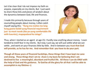 Let it be clear that I do not impose my faith on
anyone, especially on my clients. But I just want
to share these bits and pieces of wisdom about
the dynamics between God, life and finances.
I made this primarily because through years of
counselling people about money, I often catch
myself saying this: “Kung ma-realize mo lang
kung gaano kalaki yung financial requirement
just to meet needs (iba pa yung comfortable life
with luxuries), mapapadasal ka talaga”.
Thus, when I started as an agent at age 23, I hardly new anything about money. I even
tended to instill fear in my clients. But now, I just say, we will just settle what we can
settle , and work on your finances little by little. And in between you trust that God
will provide, as he has for me. And remember that you have to do your part.
Though all those years of financial hardships, these things that I have kept me sane
and strong. These things that I am to share is my basis for believing that I am
destined to live a meaningful, abundant and fruitful life. All these I can do ONLY with
the help of God and His guidance. To God be all the glory for all that I will be able to
accomplish in my lifetime =)
 