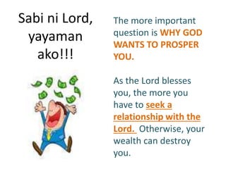 Sabi ni Lord,
yayaman
ako!!!
The more important
question is WHY GOD
WANTS TO PROSPER
YOU.
As the Lord blesses
you, the more you
have to seek a
relationship with the
Lord. Otherwise, your
wealth can destroy
you.
 