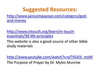 Suggested Resources:
http://www.janicempayoyo.com/category/god-
and-money
http://www.intouch.org/learn/in-touch-
essentials/30-life-principles
This website is also a good source of other bible
study materials
http://www.youtube.com/watch?v=pTYG43i_mxM
The Purpose of Prayer by Dr. Myles Munroe
 