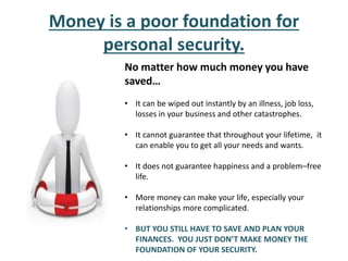 Money is a poor foundation for
personal security.
No matter how much money you have
saved…
• It can be wiped out instantly by an illness, job loss,
losses in your business and other catastrophes.
• It cannot guarantee that throughout your lifetime, it
can enable you to get all your needs and wants.
• It does not guarantee happiness and a problem–free
life.
• More money can make your life, especially your
relationships more complicated.
• BUT YOU STILL HAVE TO SAVE AND PLAN YOUR
FINANCES. YOU JUST DON’T MAKE MONEY THE
FOUNDATION OF YOUR SECURITY.
 