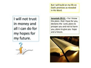 I will not trust
in money and
all I can do for
my hopes for
my future.
But I will build on my life on
God’s promises as revealed
in His Word.
Jeremiah 29:11 – For I know
the plans that I have for you,
declares the Lord, plans to
prosper you and not to harm
you, plans to give you hope
and a future.
 