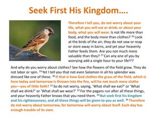 Seek First His Kingdom….
Therefore I tell you, do not worry about your
life, what you will eat or drink; or about your
body, what you will wear. Is not life more than
food, and the body more than clothes? 26 Look
at the birds of the air; they do not sow or reap
or store away in barns, and yet your heavenly
Father feeds them. Are you not much more
valuable than they? 27 Can any one of you by
worrying add a single hour to your life[a]?
And why do you worry about clothes? See how the flowers of the field grow. They do
not labor or spin. 29 Yet I tell you that not even Solomon in all his splendor was
dressed like one of these. 30 If that is how God clothes the grass of the field, which is
here today and tomorrow is thrown into the fire, will he not much more clothe
you—you of little faith? 31 So do not worry, saying, ‘What shall we eat?’ or ‘What
shall we drink?’ or ‘What shall we wear?’ 32 For the pagans run after all these things,
and your heavenly Father knows that you need them. 33 But seek first his kingdom
and his righteousness, and all these things will be given to you as well. 34 Therefore
do not worry about tomorrow, for tomorrow will worry about itself. Each day has
enough trouble of its own.
 