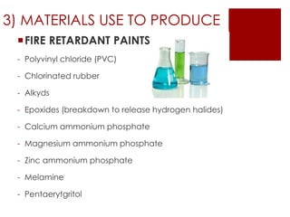 3) MATERIALS USE TO PRODUCE
FIRE RETARDANT PAINTS
- Polyvinyl chloride (PVC)
- Chlorinated rubber
- Alkyds
- Epoxides (breakdown to release hydrogen halides)
- Calcium ammonium phosphate
- Magnesium ammonium phosphate
- Zinc ammonium phosphate
- Melamine
- Pentaerytgritol
 