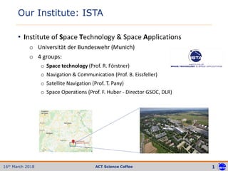 1
4/13/201
8
Conference/Workshop/Event 1ACT Science Coffee16th March 2018
• Institute of Space Technology & Space Applications
o Universität der Bundeswehr (Munich)
o 4 groups:
o Space technology (Prof. R. Förstner)
o Navigation & Communication (Prof. B. Eissfeller)
o Satellite Navigation (Prof. T. Pany)
o Space Operations (Prof. F. Huber - Director GSOC, DLR)
Our Institute: ISTA
 
