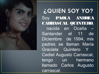 Soy PAOLA ANDREA
CARRASCAL QUINTERO,
   nacida en Ocaña –
Santander el 11 de
Diciembre de 1994, mis
padres se llaman María
Graciela Quintero Y
Cediel Augusto Carrascal,
tengo      un   hermano
llamado Carlos Augusto
carrascal.
 