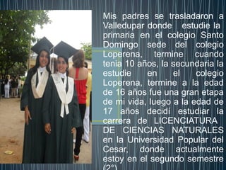 Mis padres se trasladaron a
Valledupar donde estudie la
primaria en el colegio Santo
Domingo sede del colegio
Loperena, termine cuando
tenia 10 años, la secundaria la
estudie    en     el    colegio
Loperena, termine a la edad
de 16 años fue una gran etapa
de mi vida, luego a la edad de
17 años decidí estudiar la
carrera de LICENCIATURA
DE CIENCIAS NATURALES
en la Universidad Popular del
Cesar, donde actualmente
estoy en el segundo semestre
 