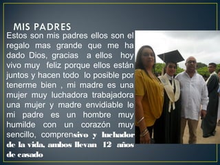 Estos son mis padres ellos son el
regalo mas grande que me ha
dado Dios, gracias a ellos hoy
vivo muy feliz porque ellos están
juntos y hacen todo lo posible por
tenerme bien , mi madre es una
mujer muy luchadora trabajadora
una mujer y madre envidiable le
mi padre es un hombre muy
humilde con un corazón muy
sencillo, comprensivo y luchador
de la vida, ambos llevan 12 años
de casado
 