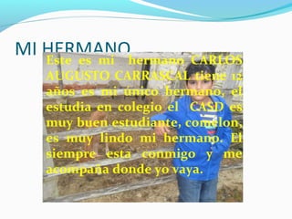 MI HERMANOhermano
   Este es mi            CARLOS
   AUGUSTO CARRASCAL tiene 12
   años es mi único hermano, el
   estudia en colegio el CASD es
   muy buen estudiante, comelon,
   es muy lindo mi hermano. El
   siempre esta conmigo y me
   acompaña donde yo vaya.
 