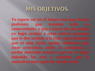    Yo espero ser en el futuro una muy buena
    profesora    que     trasmita    todo    su
    conocimiento, y que a través de este medio
    yo logre ayudar a crear nuevas personas
    que le den sentido a la vida, que entiendan
    que es muy linda, quiero colaborar para
    crear conciencia sobre la naturaleza y
    medio ambiente ayudar a que no se sigan
    dañando los ríos y entender que la
    naturaleza hace parte de nuestra vida.
 