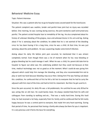 Behavioral Medicine Essay
Topic: Patient Interview
Situation: this was a patient who has to go to hospital every second week for the transfusion.
The patient complaint was swollen, tender and painful knee joint but no injury was recorded
before. One morning, he was running during exercise, the joint started to swell and turned very
painful. The patient visited hospital due to immobility of the leg. He also complained about his
history of unknown bleeding of the gingiva, nose and unknown bruise in his arm and leg. Asking
about if he is worrying about the condition, he added that he is not worried of the bleeding
since he has been having it for a long time, since he was a child. At that time, he was just
worrying about the joint problem. He was suspecting maybe some kind of infection.
Asking about his daily life before joint pain occurred, he mentioned that it was almost
completely normal. Even though there was a lot of moment when he has nose bleeding or
gingiva bleeding but he could manage it well. When he was a child, his parent did take him to
hospital to figure out what was the underlying problem but they could not because at that
time, medical technology was not as good as at the moment. What I could do was giving him
adjuvant which could help him manage the bleeding, and they also recommended him not to
play or work too hard because bleeding may occur then. Asking him if he was feeling sad about
this condition, he confessed that at first he felt a bit lost to everyone that he had to carry the
adjuvant with him most of the time and had to limit his movement. But then he get used to it.
Since the pain occurred, his daily life was a bit problematic. He said that he was only 30 but he
was acting like an old man. He could barely move. He always needed help from his wife and
colleagues from standing to walking and etc… That was a really hard time. During this hard
time, he had received a lot help, especially from his family and he confessed that he felt really
happy because he was a central point to everyone, that made him very heart warming. During
that period of time, he perceived that having a family who always be there for you is important.
It is very precious and it forms the base for everything.
 