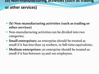 (b) Non-manufacturing activities (such as trading
or other services)
 (b) Non-manufacturing activities (such as trading or
other services)
 Non-manufacturing activities can be divided into two
categories;
 Small enterprises: an enterprise should be treated as
small if it has less than 25 workers, in full-time equivalents;
 Medium enterprises: an enterprise should be treated as
small if it has between 25 and 100 employees.
 