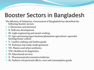 Booster Sectors in Bangladesh
The Ministry of Industries, Government of Bangladesh has identified the
following booster sectors:
 I. Electronics and electrical
 II. Software-development
 III. Light engineering and metal-working
 IV. Agro-processing/agro-business/plantation agriculture/ specialist
farming/tissue-culture
 V. Leather-making and leather goods
 VI. Knitwear and ready-made garments
 VII. Plastics and other synthetics
 VIII. Healthcare & diagnostics
 IX. Educational services
 X. Pharmaceuticals/cosmetics/toiletries
 XI. Fashion-rich personal effects, wear and consumption goods.
 