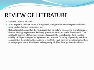REVIEW OF LITERATURE
 REVIEW OF LITERATURE
 With respect to the SME sector of Bangladesh, foreign and national experts undertook
some studies. Some of the no ones are:
 Raihan (2001) observes that the 50.53 percent of SMEs have no access to formal source of
finance. Only 35.79 percent of SMEs enjoy unrestricted access to the formal credit. The
rest (13.68 percent) of them have restricted access to the formal credit. Bank credit is
used by small percentage of entrepreneurs and provides financing of generally less than
20 percent of their total outlay. Majority of the SMEs (59.6 percent) seek finance for their
working capital needs from banks, although only a half-of them get loan from banks.
 