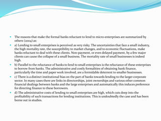  The reasons that make the formal banks reluctant to lend to micro-enterprises are summarized by
others (2004) as:
 a) Lending to small enterprises is perceived as very risky. The uncertainties that face a small industry,
the high mortality rate, the susceptibility to market changes, and to economic fluctuations, make
banks reluctant to deal with these clients. Non-payment, or even delayed payment, by a few major
clients can cause the collapse of a small business. The mortality rate of small businesses is indeed
high.
 b) Parallel to the reluctance of banks to lend to small enterprises is the reluctance of these enterprises
to borrow from banks. The administrative and costly formalities of obtaining bank finance,
particularly the time and paper work involved, are a formidable deterrent to smaller businesses.
 c) There is a distinct institutional bias on the part of banks towards lending to the larger corporate
sector. In many cases there are links in directorships, joint ownerships and various other common
financial dealings between banks and the large enterprises and automatically this induces preference
for directing finance to these borrowers.
 d) The administrative costs of lending to small enterprises are high, which cuts deep into the
profitability of such transactions for lending institutions. This is undoubtedly the case and has been
borne out in studies.
 