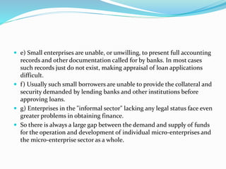  e) Small enterprises are unable, or unwilling, to present full accounting
records and other documentation called for by banks. In most cases
such records just do not exist, making appraisal of loan applications
difficult.
 f) Usually such small borrowers are unable to provide the collateral and
security demanded by lending banks and other institutions before
approving loans.
 g) Enterprises in the "informal sector" lacking any legal status face even
greater problems in obtaining finance.
 So there is always a large gap between the demand and supply of funds
for the operation and development of individual micro-enterprises and
the micro-enterprise sector as a whole.
 