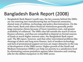 Bangladesh Bank Report (2008)
 Bangladesh Bank Report (2008) says, the key reasons behind the SMEs
are not entering into manufacturing but are financial constrains,
dismal state of utilities, technology and policy discriminations. On the
other hand, Bank and others financial institutions generally prefer
large enterprise clients because of lower transition costs, and greater
availability of collateral. The SMEs also fall outside the reach of micro
finance schemes, and thus are compelled to depend on formal sources
of funds at much higher interest rates, the Bangladesh Bank report
said. The BB report, however, said that other interrelated problems like
shortage of short and long term finance, lack of modern technology
and lack of promotional support services are major obstacles in the way
of development of the SMEs sector. Higher growth of the Small and
Medium Enterprises (SMEs) can help cut poverty to a satisfactory level
by eliminating various prejudices against labor intensive and creating
jobs for the skilled manpower in the SME sector.
 