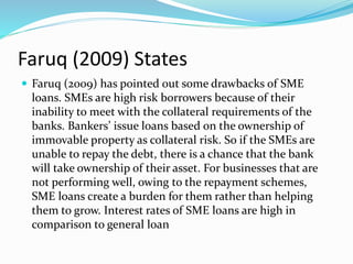 Faruq (2009) States
 Faruq (2009) has pointed out some drawbacks of SME
loans. SMEs are high risk borrowers because of their
inability to meet with the collateral requirements of the
banks. Bankers’ issue loans based on the ownership of
immovable property as collateral risk. So if the SMEs are
unable to repay the debt, there is a chance that the bank
will take ownership of their asset. For businesses that are
not performing well, owing to the repayment schemes,
SME loans create a burden for them rather than helping
them to grow. Interest rates of SME loans are high in
comparison to general loan
 