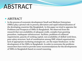 ABSTRACT
 ABSTRACT
 In the process of economic development Small and Medium Enterprises
(SMEs) play a pivotal role in poverty alleviation and rapid industrialization of
the developing countries like Bangladesh. In this paper we tried to appraise the
Problems and Prospects of SMEs in Bangladesh. We observed from the
research that non availability of adequate credit, complex loan granting
procedure, inadequate infrastructure facilities, problems of collateral
requirements, paucity of working capital, non availability of skilled work force,
poor salary structure, lack of coordination among SME related organizations,
lack of appropriate marketing strategies etc. are the major hindrances to the
development of the SMEs in Bangladesh. In order to overcome the problems
researchers have tried to provide some recommendations for the developments
of SMEs in Bangladesh based on sound reasoning.
 