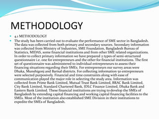 METHODOLOGY
 4.1 METHODOLOGY
 The study has been carried out to evaluate the performance of SME sector in Bangladesh.
The data was collected from both primary and secondary sources. Secondary information
was collected from Ministry of Industries, SME Foundation, Bangladesh Bureau of
Statistics, MIDAS, some financial institutions and from other SME related organizations.
In order to collect primary information we have prepared 2 types of semi-structured
questionnaire i.e. one for entrepreneurs and the other for financial institutions. The first
set of questionnaire was administered to individual entrepreneurs to assess their
financing situations regarding their SMEs. For entrepreneurs our survey areas were
Dhaka, Munshigonj and Barisal districts. For collecting information 50 entrepreneurs
were selected purposively. Financial and time constraints along with ease of
communication played the major role in selecting the study area. Information was
collected from Prime Bank Limited, Mutual Trust Bank Limited, BRAC Bank Limited,
City Bank Limited, Standard Chartered Bank, IDLC Finance Limited, Dhaka Bank and
Eastern Bank Limited. These financial institutions are trying to develop the SMEs of
Bangladesh by extending capital financing and working capital financing facilities to the
SMEs. Most of the institution also established SME Division in their institutions to
expedite the SMEs of Bangladesh.
 