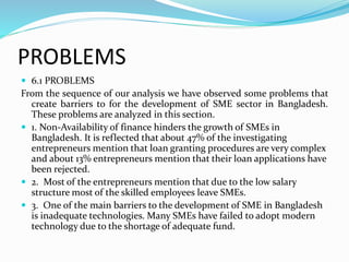 PROBLEMS
 6.1 PROBLEMS
From the sequence of our analysis we have observed some problems that
create barriers to for the development of SME sector in Bangladesh.
These problems are analyzed in this section.
 1. Non-Availability of finance hinders the growth of SMEs in
Bangladesh. It is reflected that about 47% of the investigating
entrepreneurs mention that loan granting procedures are very complex
and about 13% entrepreneurs mention that their loan applications have
been rejected.
 2. Most of the entrepreneurs mention that due to the low salary
structure most of the skilled employees leave SMEs.
 3. One of the main barriers to the development of SME in Bangladesh
is inadequate technologies. Many SMEs have failed to adopt modern
technology due to the shortage of adequate fund.
 