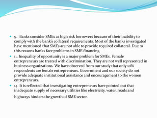  9. Banks consider SMEs as high risk borrowers because of their inability to
comply with the bank’s collateral requirements. Most of the banks investigated
have mentioned that SMEs are not able to provide required collateral. Due to
this reasons banks face problems in SME financing.
 11. Inequality of opportunity is a major problem for SMEs. Female
entrepreneurs are treated with discrimination. They are not well represented in
business organizations. We have observed from our study that only 10%
respondents are female entrepreneurs. Government and our society do not
provide adequate institutional assistance and encouragement to the women
entrepreneurs.
 14. It is reflected that investigating entrepreneurs have pointed out that
inadequate supply of necessary utilities like electricity, water, roads and
highways hinders the growth of SME sector.
 