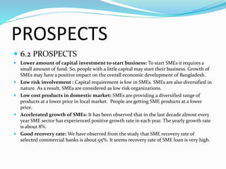 PROSPECTS
 6.2 PROSPECTS
 Lower amount of capital investment to start business: To start SMEs it requires a
small amount of fund. So, people with a little capital may start their business. Growth of
SMEs may have a positive impact on the overall economic development of Bangladesh.
 Low risk involvement : Capital requirement is low in SMEs. SMEs are also diversified in
nature. As a result, SMEs are considered as low risk organizations.
 Low cost products in domestic market: SMEs are providing a diversified range of
products at a lower price in local market. People are getting SME products at a lower
price.
 Accelerated growth of SMEs: It has been observed that in the last decade almost every
year SME sector has experienced positive growth rate in each year. The yearly growth rate
is about 8%.
 Good recovery rate: We have observed from the study that SME recovery rate of
selected commercial banks is about 95%. It seems recovery rate of SME loan is very high.
 