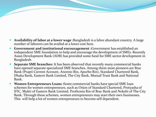  Availability of labor at a lower wage :Bangladesh is a labor abundant country. A large
number of laborers can be availed at a lower cost here.
 Government and institutional encouragement :Government has established an
independent SME foundation to help and encourage the development of SMEs. Recently
Asian Development Bank (ADB) has provided some fund for SME sector development in
Bangladesh.
 Separate SME branches: It has been observed that recently many commercial banks
have opened separate specialized SME branches. Among them most pioneers are Brac
Bank (Prapti Current Account, Anonno Rin, Apurbo Rin), Standard Chartered Bank,
Dhaka Bank, Eastern Bank Limited, The City Bank, Mutual Trust Bank and National
Bank.
 Women Entrepreneurs Loans :Some commercial banks have special SME loan
schemes for women entrepreneurs, such as Orjon of Standard Chartered, Protyasha of
IFIC, Mukti of Eastern Bank Limited, Prothoma Rin of Brac Bank and Nokshi of The City
Bank. Through these schemes, women entrepreneurs may start their own businesses.
This will help a lot of women entrepreneurs to become self dependent.
 