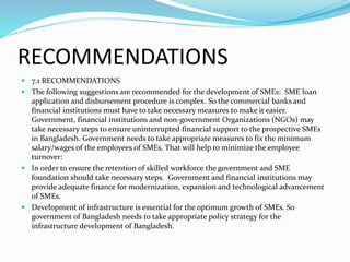 RECOMMENDATIONS
 7.1 RECOMMENDATIONS
 The following suggestions are recommended for the development of SMEs: SME loan
application and disbursement procedure is complex. So the commercial banks and
financial institutions must have to take necessary measures to make it easier.
Government, financial institutions and non-government Organizations (NGOs) may
take necessary steps to ensure uninterrupted financial support to the prospective SMEs
in Bangladesh. Government needs to take appropriate measures to fix the minimum
salary/wages of the employees of SMEs. That will help to minimize the employee
turnover:
 In order to ensure the retention of skilled workforce the government and SME
foundation should take necessary steps. Government and financial institutions may
provide adequate finance for modernization, expansion and technological advancement
of SMEs.
 Development of infrastructure is essential for the optimum growth of SMEs. So
government of Bangladesh needs to take appropriate policy strategy for the
infrastructure development of Bangladesh.
 