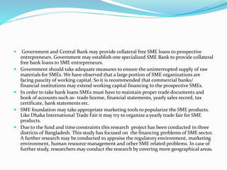  Government and Central Bank may provide collateral free SME loans to prospective
entrepreneurs. Government may establish one specialized SME Bank to provide collateral
free bank loans to SME entrepreneurs.
 Government should take adequate measures to ensure the uninterrupted supply of raw
materials for SMEs. We have observed that a large portion of SME organizations are
facing paucity of working capital. So it is recommended that commercial banks/
financial institutions may extend working capital financing to the prospective SMEs.
 In order to take bank loans SMEs must have to maintain proper trade documents and
book of accounts such as- trade license, financial statements, yearly sales record, tax
certificate, bank statements etc.
 SME foundation may take appropriate marketing tools to popularize the SME products.
Like Dhaka International Trade Fair it may try to organize a yearly trade fair for SME
products.
 Due to the fund and time constraints this research project has been conducted in three
districts of Bangladesh. This study has focused on the financing problems of SME sector.
A further research may be conducted to appraise the regulatory environment, marketing
environment, human resource management and other SME related problems. In case of
further study, researchers may conduct the research by covering more geographical areas.
 
