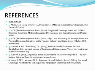 REFERENCES
 REFERENCES
 1. Abdin, M.J. (2009, October 13), Promotion of SMEs for sustainable development, The
Financial Express
 2. ADB (Asian Development Bank) (2002), Bangladesh: Strategic Issues and Political
Response- Small and Medium Enterprise Development and Export Expansion (Dhaka:
ADB)
 3. ADB (Asian Development Bank) (2001), High Level Workshop on Strategic Issues and
Potential Response Initiatives in the Finance, Industry and Trade Sector (Dhaka: ADB;
November)
 4. Ahmed, K and Chowdhury, T.A., (2009), Performance Evaluation of SMEs of
Bangladesh, International Journal of Business and Management, Vol. 4, No. 7, retrieved
from www.ccsenet.org
 5. Ahmed, S. (2006, August 10), Some Issues on SME finance in Bangladesh. The New
Nation. Retrieved from http://thenewnationbd.com
 6. Ahmed, M.U., Mannan, M.A., Razzaque, A., and Sinha,A., (2004), Taking Stock and
Charting a Path for SMEs in Bangladesh, Bangladesh Enterprise Institute, Dhaka
 