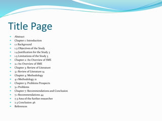 Title Page
 Abstract
 Chapter 1: Introduction
 1.1 Background
 1.3 Objectives of the Study
 1.4 Justification for the Study 3
 1.5 Limitations of the Study 3
 Chapter 2: An Overview of SME
 2.1 An Overview of SME
 Chapter 3: Review of Literature
 3.1 Review of Literature 14
 Chapter 4: Methodology
 4.1 Methodology 21
 Chapter 5: Problems Prospects
 5.1 Problems
 Chapter 7: Recommendations and Conclusion
 7.1 Recommendations 44
 7.3 Area of the further researcher
 7.3 Conclusion 46
 References
 