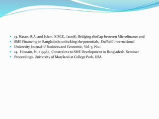  13. Hasan, R.A. and Islam, K.M.Z., (2008), Bridging theGap between Microfinance and
 SME Financing in Bangladesh: unlocking the potentials, Daffodil International
 University Journal of Business and Economic, Vol. 3, No.1
 14. Hossain, N., (1998), Constraints to SME Development in Bangladesh, Seminar
 Proceedings, University of Maryland at College Park, USA
 