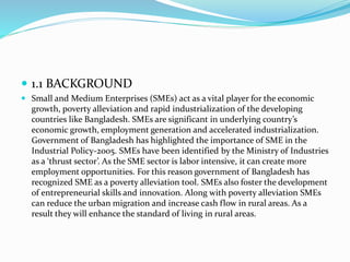  1.1 BACKGROUND
 Small and Medium Enterprises (SMEs) act as a vital player for the economic
growth, poverty alleviation and rapid industrialization of the developing
countries like Bangladesh. SMEs are significant in underlying country’s
economic growth, employment generation and accelerated industrialization.
Government of Bangladesh has highlighted the importance of SME in the
Industrial Policy-2005. SMEs have been identified by the Ministry of Industries
as a ‘thrust sector’. As the SME sector is labor intensive, it can create more
employment opportunities. For this reason government of Bangladesh has
recognized SME as a poverty alleviation tool. SMEs also foster the development
of entrepreneurial skills and innovation. Along with poverty alleviation SMEs
can reduce the urban migration and increase cash flow in rural areas. As a
result they will enhance the standard of living in rural areas.
 