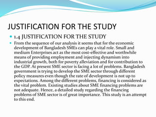 JUSTIFICATION FOR THE STUDY
 1.4 JUSTIFICATION FOR THE STUDY
 From the sequence of our analysis it seems that for the economic
development of Bangladesh SMEs can play a vital role. Small and
medium Enterprises act as the most cost-effective and worthwhile
means of providing employment and injecting dynamism into
industrial growth, both for poverty alleviation and for contribution to
the GDP. At present SME sector is facing a lot of problems. Bangladesh
government is trying to develop the SME sector through different
policy measures even though the rate of development is not up to
expectations. Among the different problems, financing is considered as
the vital problem. Existing studies about SME financing problems are
not adequate. Hence, a detailed study regarding the financing
problems of SME sector is of great importance. This study is an attempt
to this end.
 