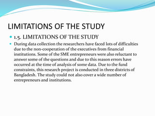 LIMITATIONS OF THE STUDY
 1.5. LIMITATIONS OF THE STUDY
 During data collection the researchers have faced lots of difficulties
due to the non-cooperation of the executives from financial
institutions. Some of the SME entrepreneurs were also reluctant to
answer some of the questions and due to this reason errors have
occurred at the time of analysis of some data. Due to the fund
constraints, this research project is conducted in three districts of
Bangladesh. The study could not also cover a wide number of
entrepreneurs and institutions.
 