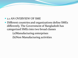  2.1 AN OVERVIEW OF SME
 Different countries and organizations define SMEs
differently. The Government of Bangladesh has
categorized SMEs into two broad classes
(a)Manufacturing enterprises
(b)Non Manufacturing activities
 