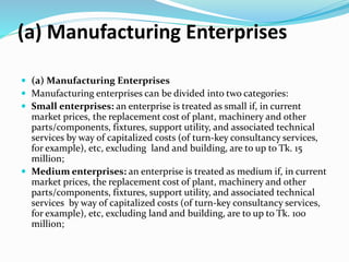 (a) Manufacturing Enterprises
 (a) Manufacturing Enterprises
 Manufacturing enterprises can be divided into two categories:
 Small enterprises: an enterprise is treated as small if, in current
market prices, the replacement cost of plant, machinery and other
parts/components, fixtures, support utility, and associated technical
services by way of capitalized costs (of turn-key consultancy services,
for example), etc, excluding land and building, are to up to Tk. 15
million;
 Medium enterprises: an enterprise is treated as medium if, in current
market prices, the replacement cost of plant, machinery and other
parts/components, fixtures, support utility, and associated technical
services by way of capitalized costs (of turn-key consultancy services,
for example), etc, excluding land and building, are to up to Tk. 100
million;
 